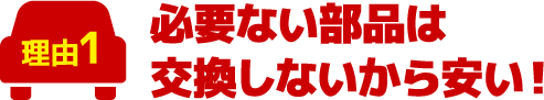 必要ない部品は交換しないから安い！